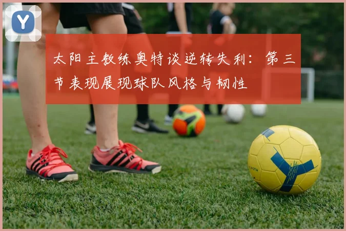 太阳主教练奥特谈逆转失利：第三节表现展现球队风格与韧性