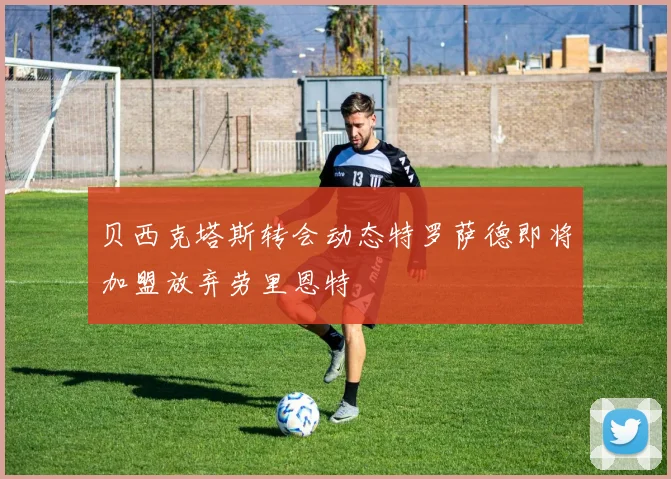 贝西克塔斯转会动态特罗萨德即将加盟放弃劳里恩特