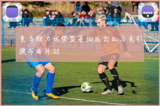 皇马财力优势显著彻底打乱马竞引援布局计划
