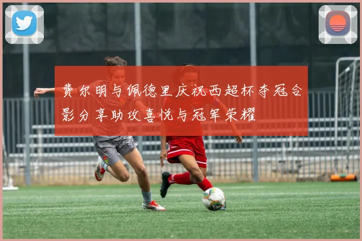 费尔明与佩德里庆祝西超杯夺冠合影分享助攻喜悦与冠军荣耀