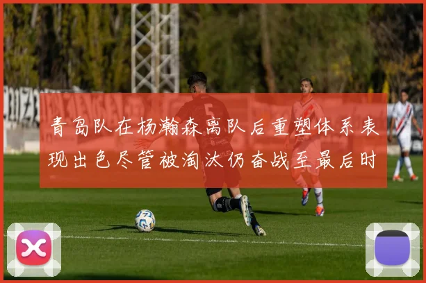 青岛队在杨瀚森离队后重塑体系表现出色尽管被淘汰仍奋战至最后时刻