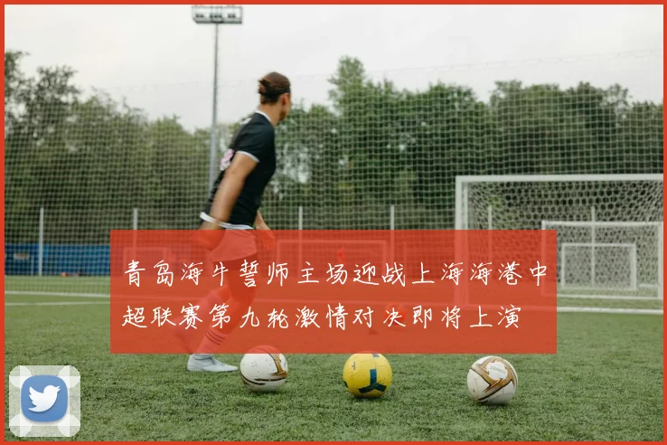 青岛海牛誓师主场迎战上海海港中超联赛第九轮激情对决即将上演