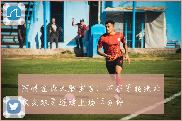 阿特金森大胆宣言：不在乎轮换让顶尖球员连续上场15分钟