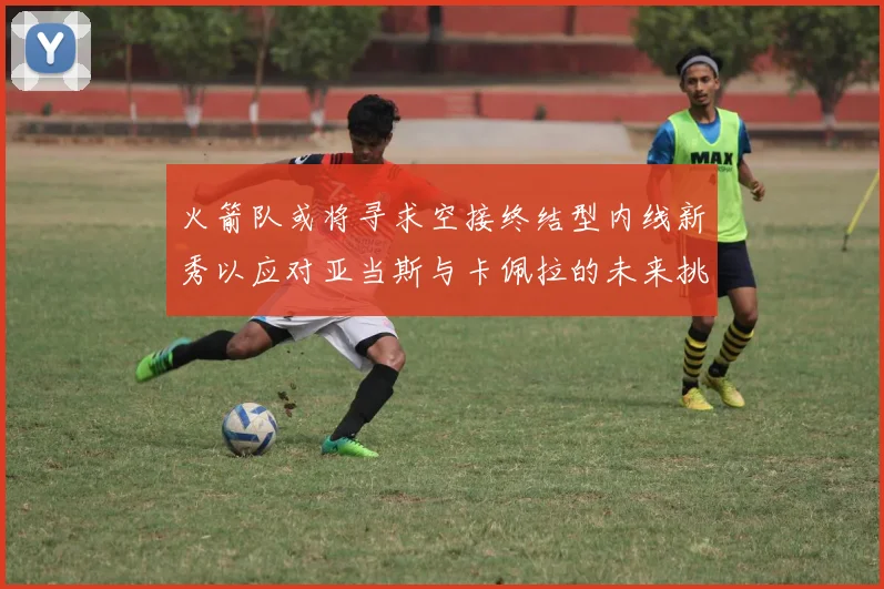 火箭队或将寻求空接终结型内线新秀以应对亚当斯与卡佩拉的未来挑战
