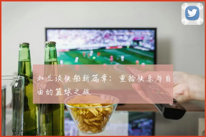 加兰谈快船新篇章：重拾快乐与自由的篮球之旅