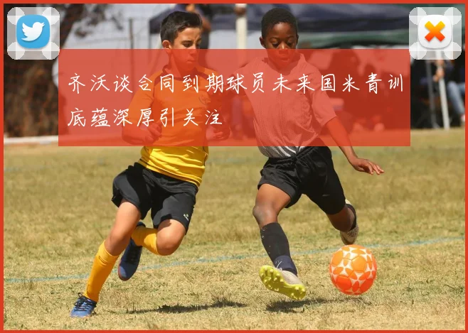 齐沃谈合同到期球员未来国米青训底蕴深厚引关注