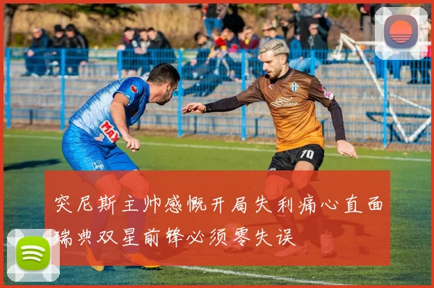 突尼斯主帅感慨开局失利痛心直面瑞典双星前锋必须零失误
