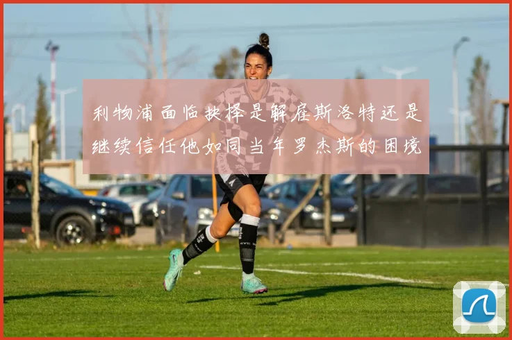 利物浦面临抉择是解雇斯洛特还是继续信任他如同当年罗杰斯的困境