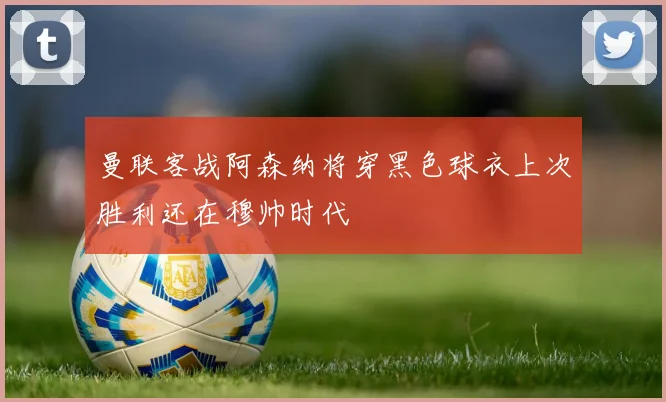 曼联客战阿森纳将穿黑色球衣上次胜利还在穆帅时代