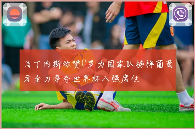 马丁内斯称赞C罗为国家队榜样葡萄牙全力争夺世界杯八强席位