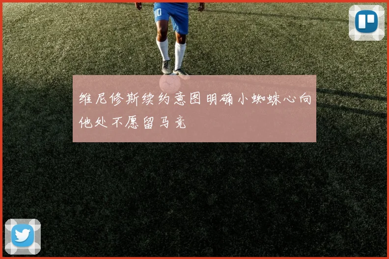 维尼修斯续约意图明确小蜘蛛心向他处不愿留马竞