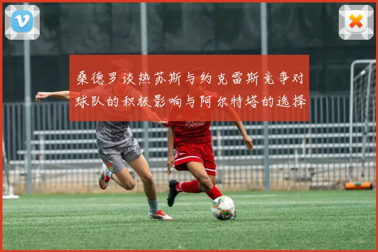 桑德罗谈热苏斯与约克雷斯竞争对球队的积极影响与阿尔特塔的选择难题