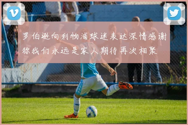 罗伯逊向利物浦球迷表达深情感谢称我们永远是家人期待再次相聚