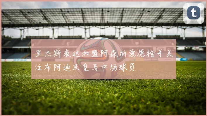 罗杰斯表达加盟阿森纳意愿枪手关注布阿迪及皇马中场球员