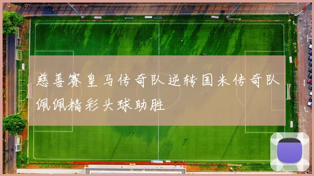 慈善赛皇马传奇队逆转国米传奇队佩佩精彩头球助胜