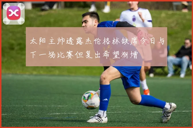 太阳主帅透露杰伦格林缺席今日与下一场比赛但复出希望渐增