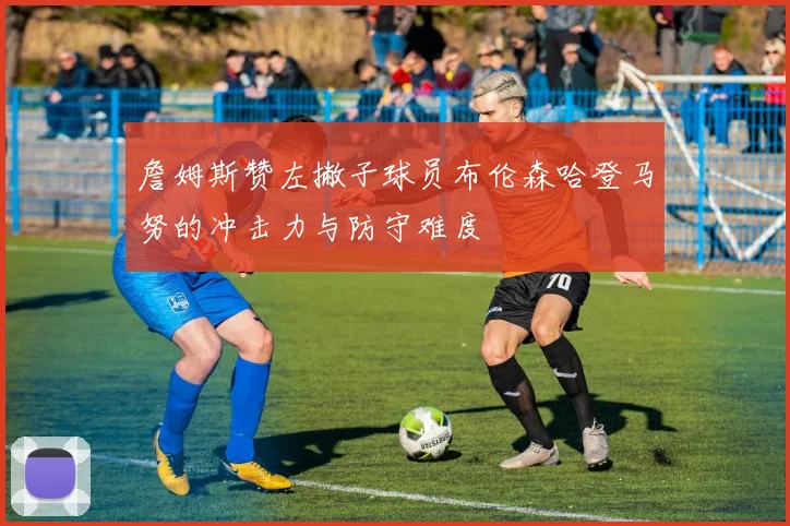 詹姆斯赞左撇子球员布伦森哈登马努的冲击力与防守难度