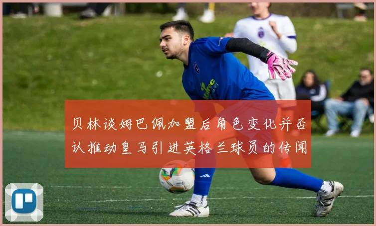 贝林谈姆巴佩加盟后角色变化并否认推动皇马引进英格兰球员的传闻