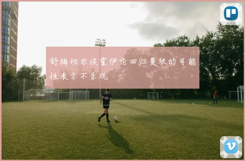 舒梅切尔谈霍伊伦回归曼联的可能性表示不乐观