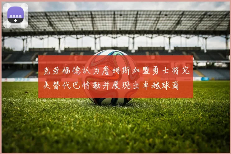 克劳福德认为詹姆斯加盟勇士将完美替代巴特勒并展现出卓越球商