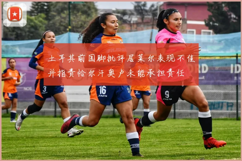 土耳其前国脚批评居莱尔表现不佳并指责恰尔汗奥卢未能承担责任
