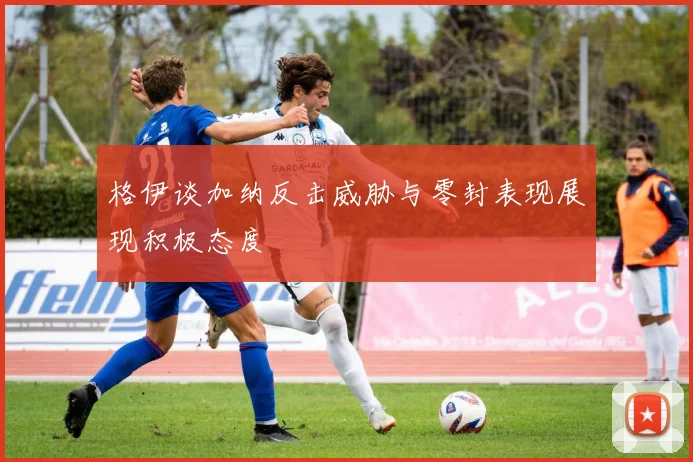 格伊谈加纳反击威胁与零封表现展现积极态度