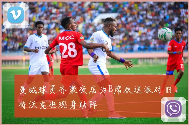 曼城球员齐聚夜店为B席欢送派对旧将沃克也现身助阵