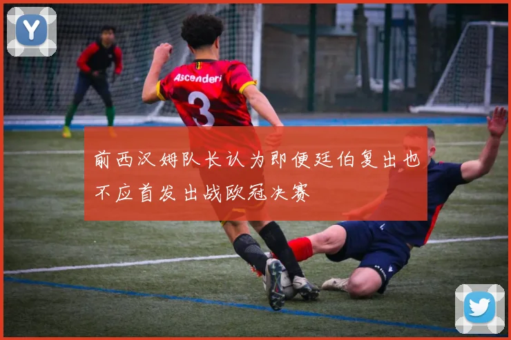 前西汉姆队长认为即便廷伯复出也不应首发出战欧冠决赛