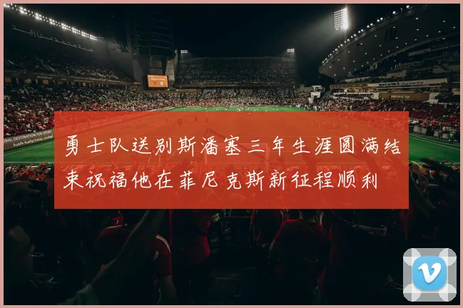 勇士队送别斯潘塞三年生涯圆满结束祝福他在菲尼克斯新征程顺利